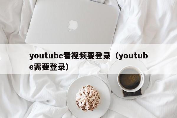 youtube看视频要登录（youtube需要登录） 第1张