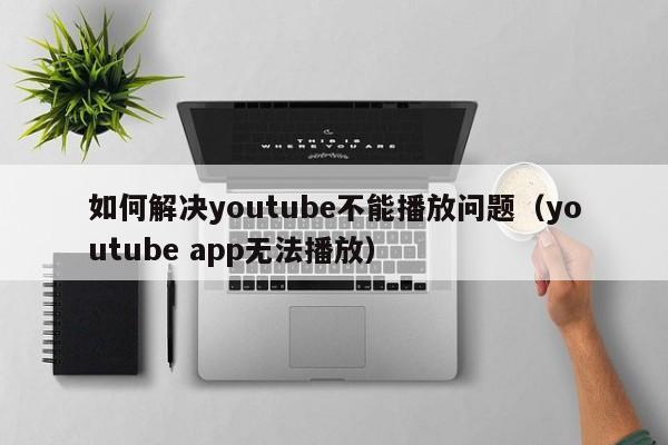 如何解决youtube不能播放问题（youtube app无法播放） 第1张