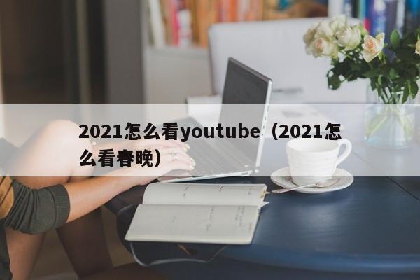 2021怎么看youtube（2021怎么看春晚） 第1张