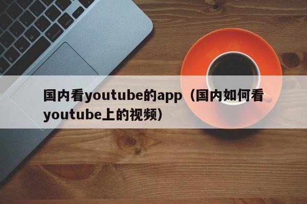 国内看youtube的app（国内如何看youtube上的视频） 第1张