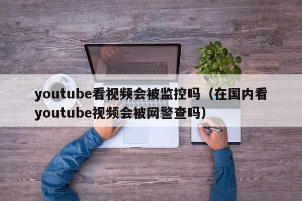 youtube看视频会被监控吗（在国内看youtube视频会被网警查吗） 第1张