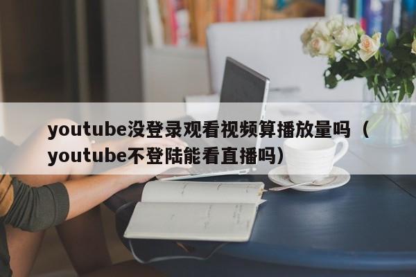 youtube没登录观看视频算播放量吗（youtube不登陆能看直播吗） 第1张