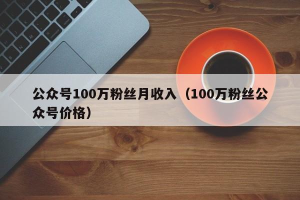 公众号100万粉丝月收入（100万粉丝公众号价格） 第1张