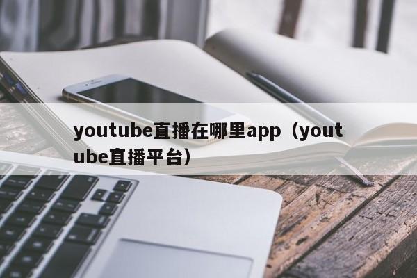 youtube直播在哪里app（youtube直播平台） 第1张