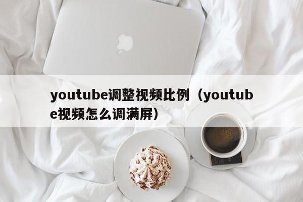 youtube调整视频比例（youtube视频怎么调满屏） 第1张