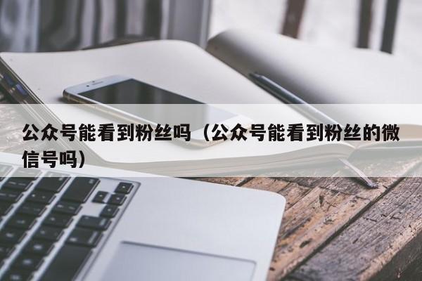 公众号能看到粉丝吗（公众号能看到粉丝的微信号吗） 第1张