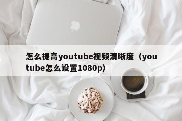 怎么提高youtube视频清晰度（youtube怎么设置1080p） 第1张