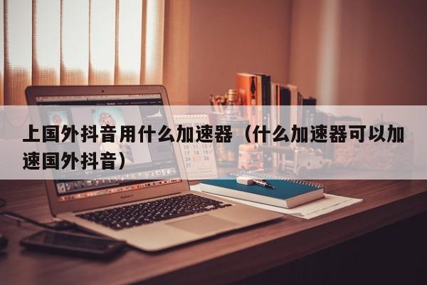 上国外抖音用什么加速器（什么加速器可以加速国外抖音） 第1张