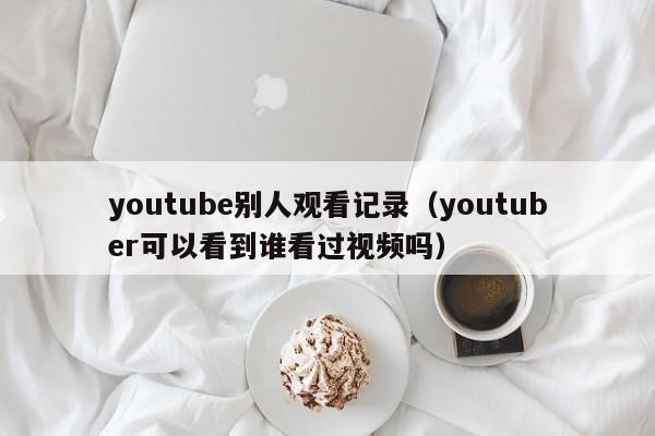 youtube别人观看记录（youtuber可以看到谁看过视频吗） 第1张