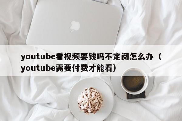 youtube看视频要钱吗不定阅怎么办（youtube需要付费才能看） 第1张