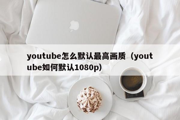 youtube怎么默认最高画质（youtube如何默认1080p） 第1张