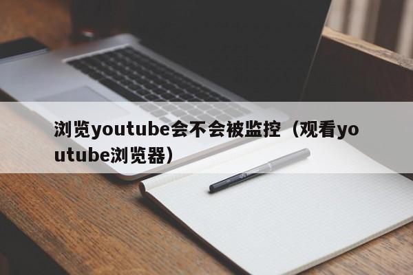 浏览youtube会不会被监控（观看youtube浏览器） 第1张