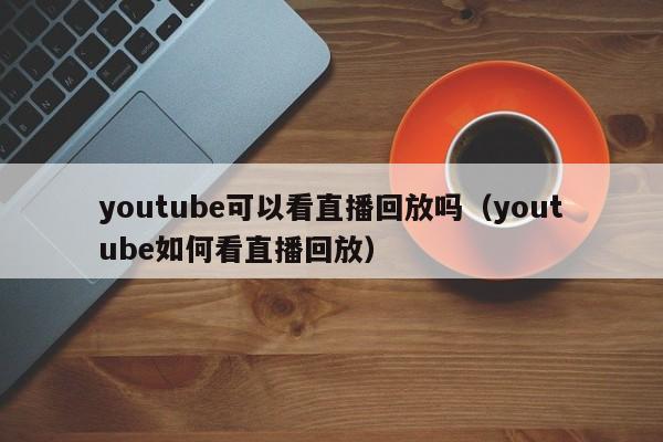 youtube可以看直播回放吗（youtube如何看直播回放） 第1张