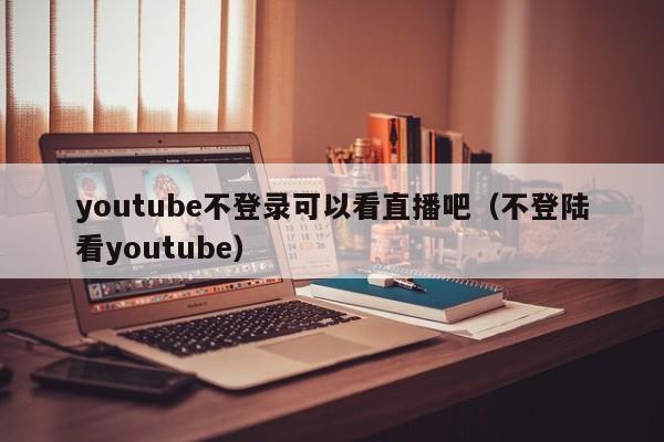 youtube不登录可以看直播吧（不登陆看youtube） 第1张