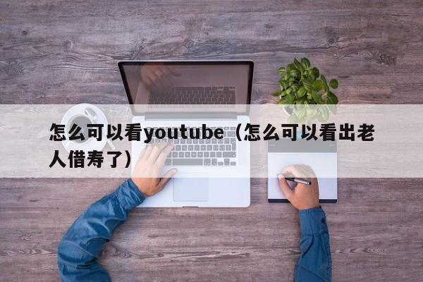 怎么可以看youtube（怎么可以看出老人借寿了） 第1张