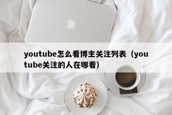 youtube怎么看博主关注列表（youtube关注的人在哪看） 第1张