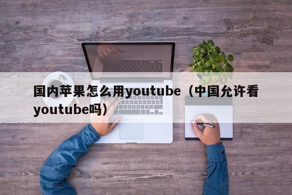 国内苹果怎么用youtube（中国允许看youtube吗） 第1张