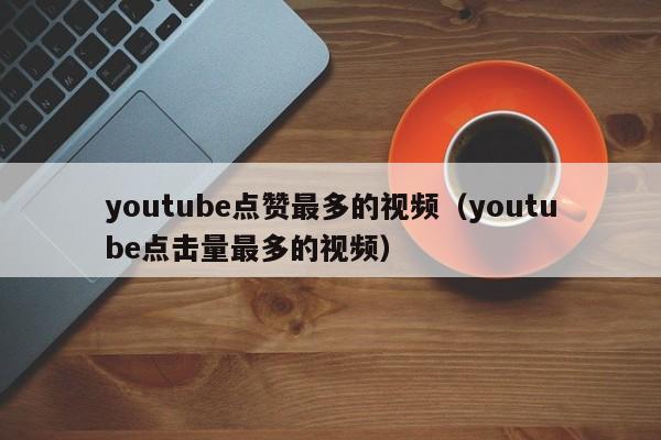 youtube点赞最多的视频（youtube点击量最多的视频） 第1张