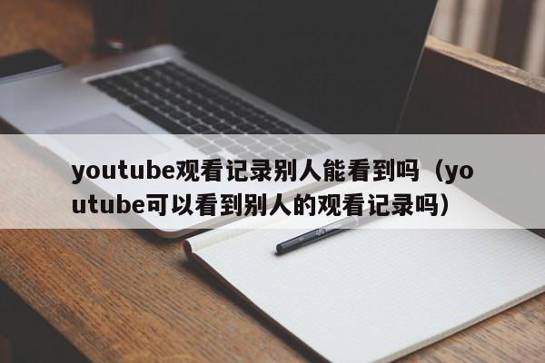 youtube观看记录别人能看到吗（youtube可以看到别人的观看记录吗） 第1张