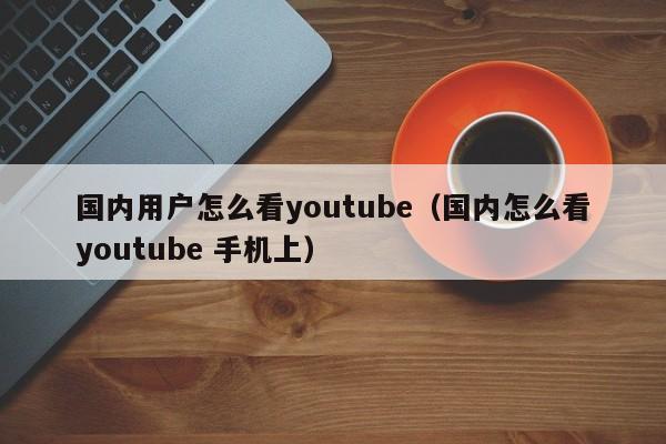 国内用户怎么看youtube（国内怎么看youtube 手机上） 第1张