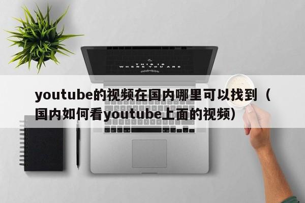 youtube的视频在国内哪里可以找到（国内如何看youtube上面的视频） 第1张